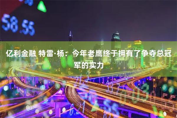 亿利金融 特雷·杨：今年老鹰终于拥有了争夺总冠军的实力