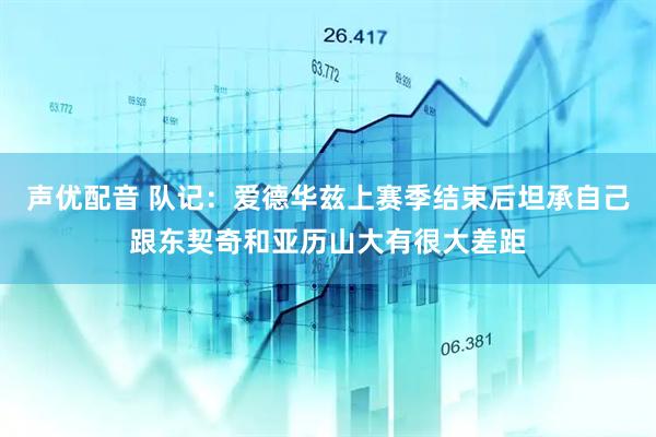 声优配音 队记：爱德华兹上赛季结束后坦承自己跟东契奇和亚历山大有很大差距