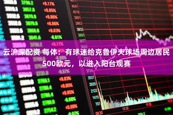 云沪深配资 每体：有球迷给克鲁伊夫球场周边居民500欧元，以进入阳台观赛