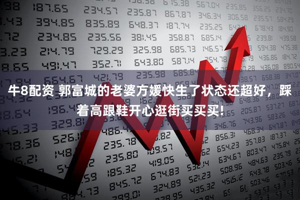 牛8配资 郭富城的老婆方媛快生了状态还超好，踩着高跟鞋开心逛街买买买!