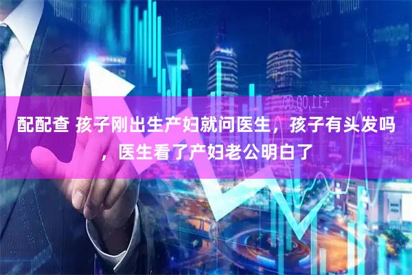 配配查 孩子刚出生产妇就问医生，孩子有头发吗，医生看了产妇老公明白了