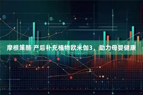 摩根策酪 产后补充植物欧米伽3，助力母婴健康