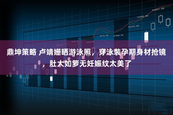 鼎坤策略 卢靖姗晒游泳照，穿泳装孕期身材抢镜，肚大如箩无妊娠纹太美了
