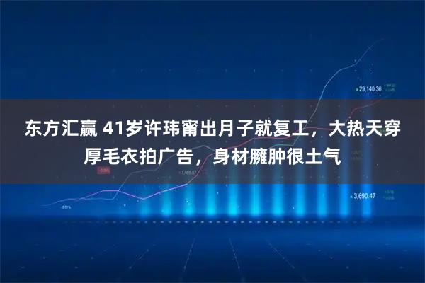 东方汇赢 41岁许玮甯出月子就复工，大热天穿厚毛衣拍广告，身材臃肿很土气