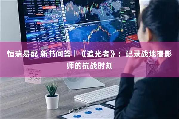 恒瑞易配 新书问答丨《追光者》：记录战地摄影师的抗战时刻