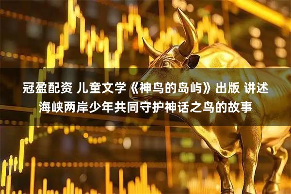 冠盈配资 儿童文学《神鸟的岛屿》出版&#32;讲述海峡两岸少年共同守护神话之鸟的故事