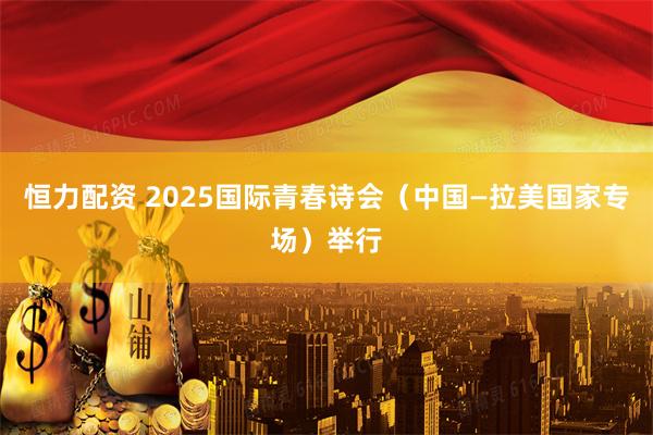恒力配资 2025国际青春诗会（中国—拉美国家专场）举行