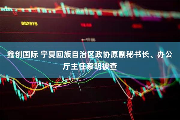 鑫创国际 宁夏回族自治区政协原副秘书长、办公厅主任蔡明被查