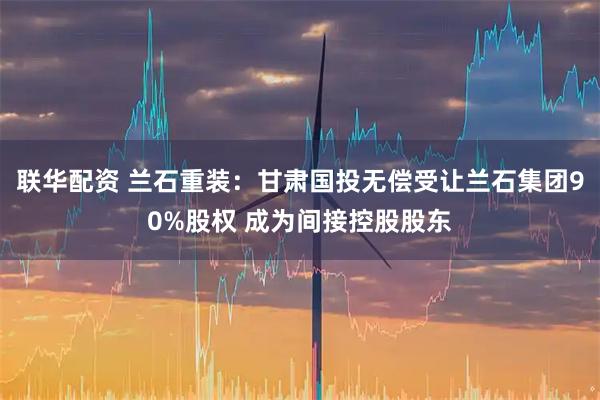 联华配资 兰石重装：甘肃国投无偿受让兰石集团90%股权 成为间接控股股东