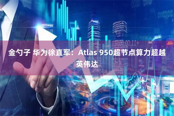 金勺子 华为徐直军：Atlas 950超节点算力超越英伟达