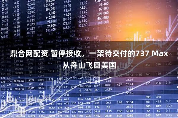 鼎合网配资 暂停接收，一架待交付的737 Max从舟山飞回美国