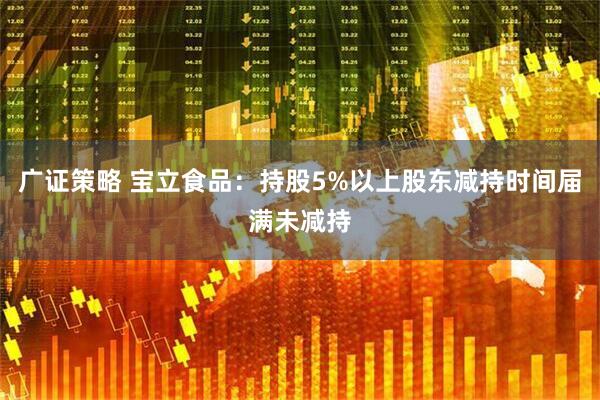 广证策略 宝立食品：持股5%以上股东减持时间届满未减持