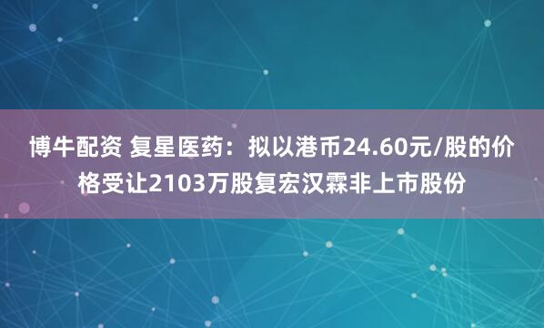 博牛配资 复星医药：拟以港币24.60元/股的价格受让2103万股复宏汉霖非上市股份