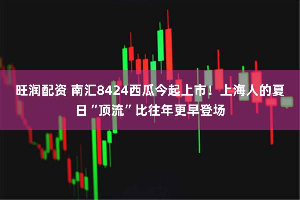 旺润配资 南汇8424西瓜今起上市！上海人的夏日“顶流”比往年更早登场