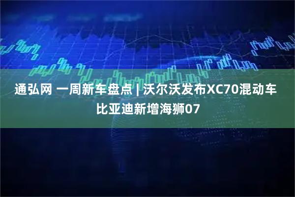 通弘网 一周新车盘点 | 沃尔沃发布XC70混动车 比亚迪新增海狮07