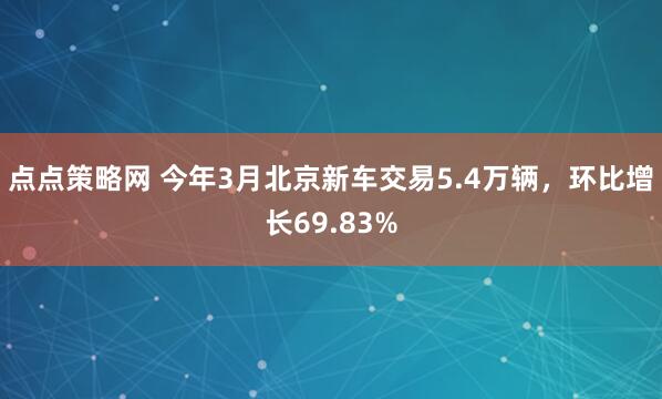 点点策略网 今年3月北京新车交易5.4万辆，环比增长69.83%