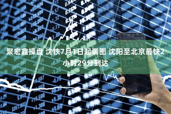 聚宏鑫操盘 沈铁7月1日起调图 沈阳至北京最快2小时29分到达