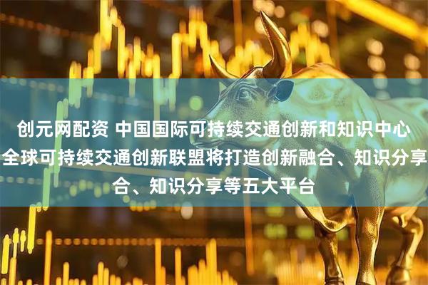 创元网配资 中国国际可持续交通创新和知识中心答每经问：全球可持续交通创新联盟将打造创新融合、知识分享等五大平台