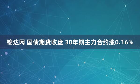 锦达网 国债期货收盘 30年期主力合约涨0.16%