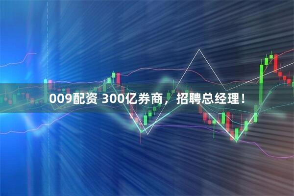 009配资 300亿券商，招聘总经理！