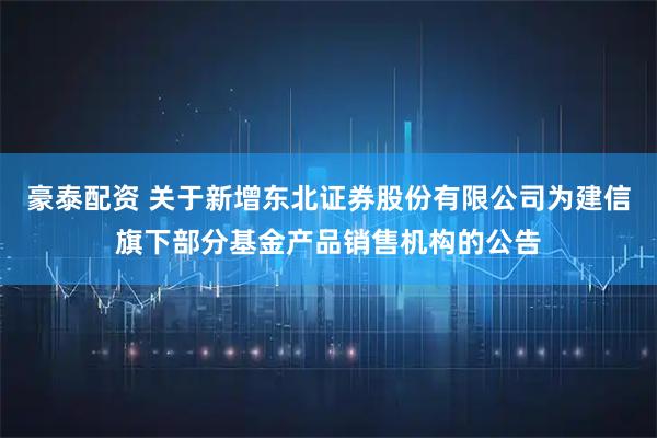 豪泰配资 关于新增东北证券股份有限公司为建信旗下部分基金产品销售机构的公告