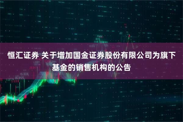 恒汇证券 关于增加国金证券股份有限公司为旗下基金的销售机构的公告