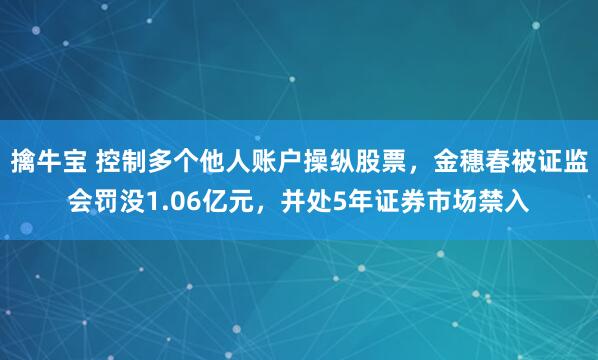 擒牛宝 控制多个他人账户操纵股票，金穗春被证监会罚没1.06亿元，并处5年证券市场禁入