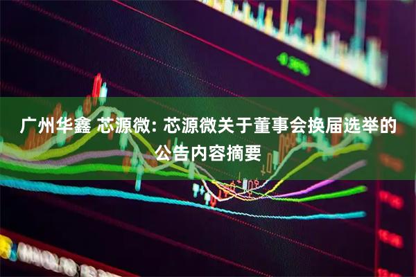 广州华鑫 芯源微: 芯源微关于董事会换届选举的公告内容摘要