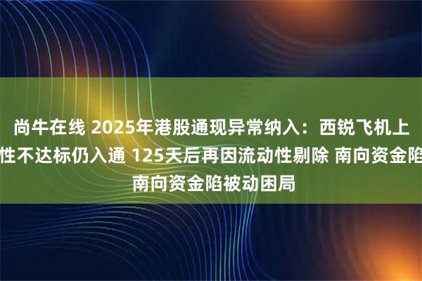 尚牛在线 2025年港股通现异常纳入：西锐飞机上市后流动性不达标仍入通 125天后再因流动性剔除 南向资金陷被动困局