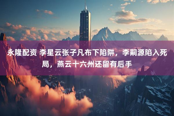 永隆配资 李星云张子凡布下陷阱，李嗣源陷入死局，燕云十六州还留有后手
