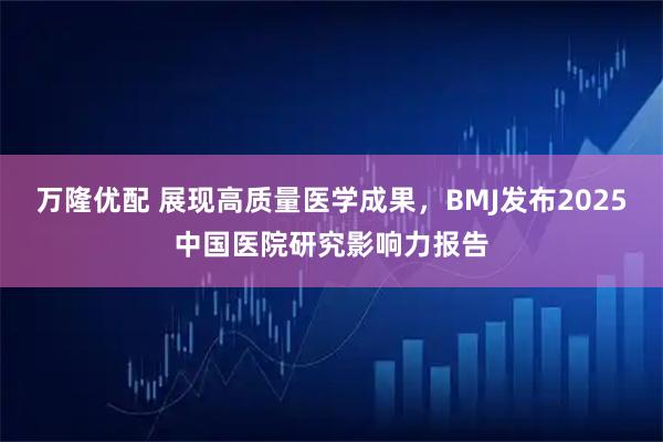 万隆优配 展现高质量医学成果，BMJ发布2025中国医院研究影响力报告