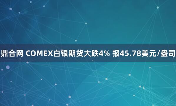 鼎合网 COMEX白银期货大跌4% 报45.78美元/盎司