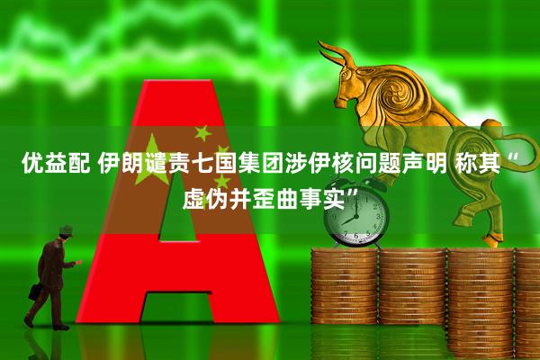 优益配 伊朗谴责七国集团涉伊核问题声明 称其“虚伪并歪曲事实”