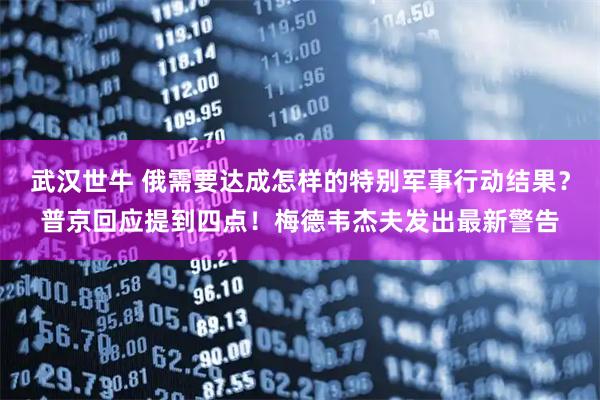 武汉世牛 俄需要达成怎样的特别军事行动结果？普京回应提到四点！梅德韦杰夫发出最新警告