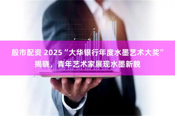 股市配资 2025“大华银行年度水墨艺术大奖”揭晓，青年艺术家展现水墨新貌