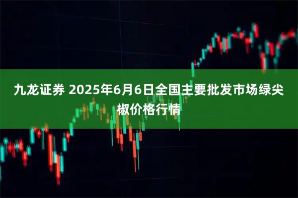 九龙证券 2025年6月6日全国主要批发市场绿尖椒价格行情