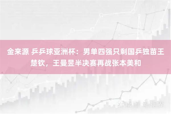 金来源 乒乒球亚洲杯：男单四强只剩国乒独苗王楚钦，王曼昱半决赛再战张本美和