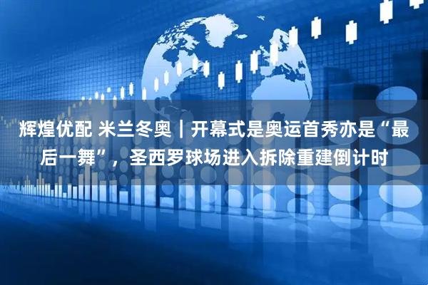 辉煌优配 米兰冬奥｜开幕式是奥运首秀亦是“最后一舞”，圣西罗球场进入拆除重建倒计时