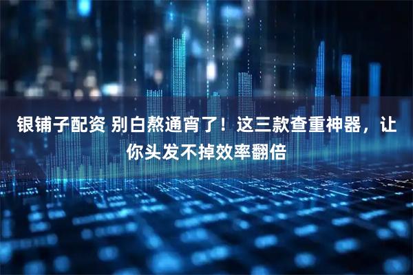 银铺子配资 别白熬通宵了！这三款查重神器，让你头发不掉效率翻倍