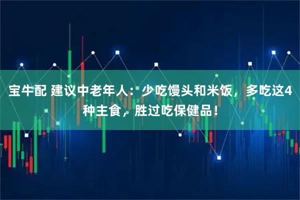宝牛配 建议中老年人：少吃馒头和米饭，多吃这4种主食，胜过吃保健品！