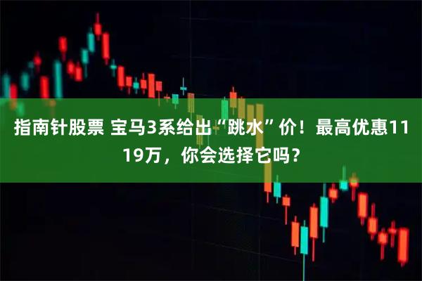 指南针股票 宝马3系给出“跳水”价！最高优惠1119万，你会选择它吗？
