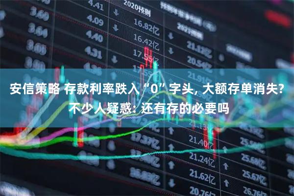 安信策略 存款利率跌入“0”字头, 大额存单消失? 不少人疑惑: 还有存的必要吗