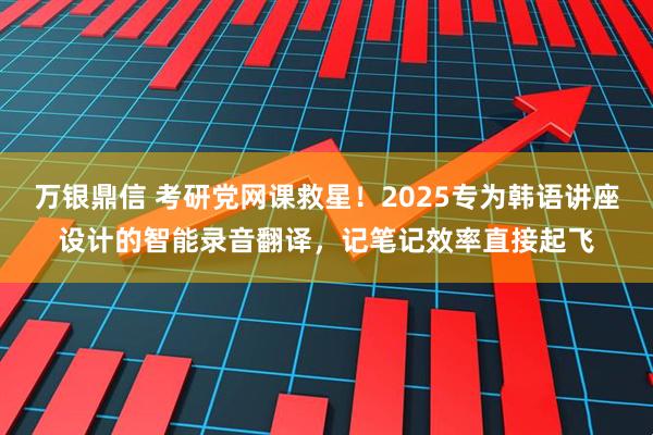 万银鼎信 考研党网课救星！2025专为韩语讲座设计的智能录音翻译，记笔记效率直接起飞