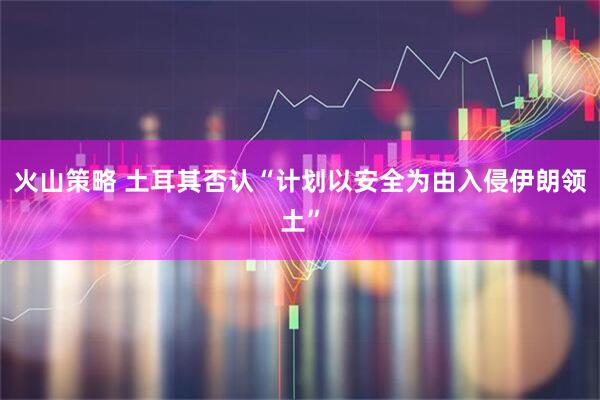 火山策略 土耳其否认“计划以安全为由入侵伊朗领土”