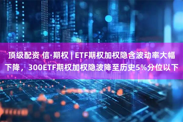 顶级配资 信·期权 | ETF期权加权隐含波动率大幅下降，300ETF期权加权隐波降至历史5%分位以下