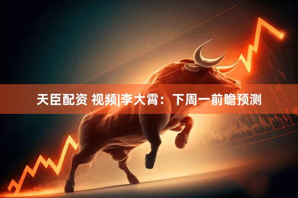 天臣配资 视频|李大霄：下周一前瞻预测