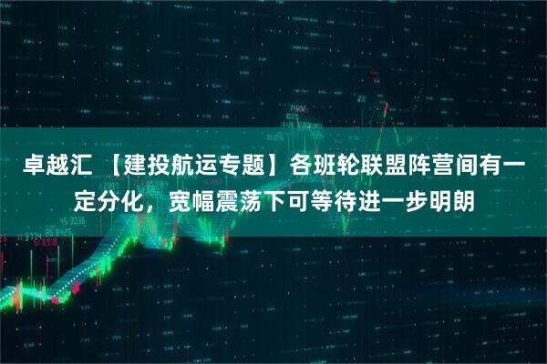 卓越汇 【建投航运专题】各班轮联盟阵营间有一定分化，宽幅震荡下可等待进一步明朗
