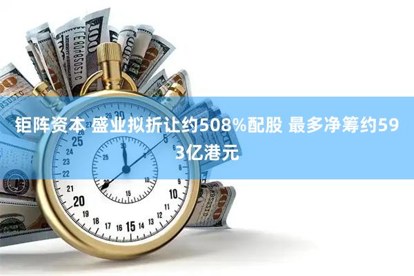 钜阵资本 盛业拟折让约508%配股 最多净筹约593亿港元