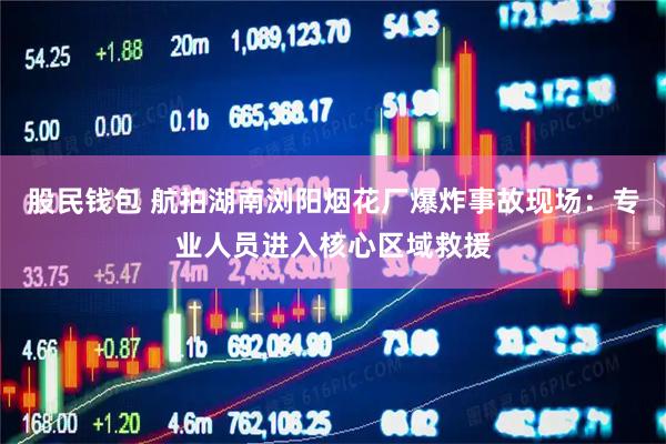 股民钱包 航拍湖南浏阳烟花厂爆炸事故现场：专业人员进入核心区域救援