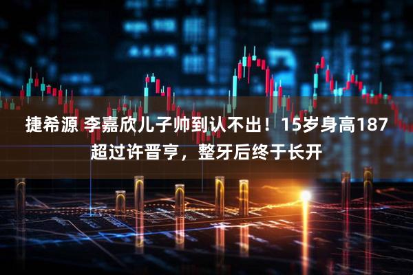 捷希源 李嘉欣儿子帅到认不出！15岁身高187超过许晋亨，整牙后终于长开